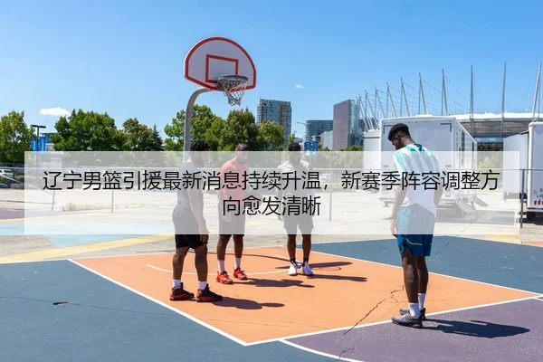 辽宁男篮引援最新消息持续升温，新赛季阵容调整方向愈发清晰