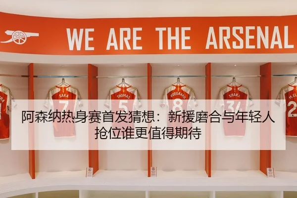 阿森纳热身赛首发猜想：新援磨合与年轻人抢位谁更值得期待 - DOUYU